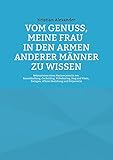 Vom Genuss, meine Frau in den Armen anderer Männer zu wissen: Bekenntnisse eines Mannes jenseits von Keuschhaltung, Cuckolding, Wifesharing, Stag and Vixen, Swingen, offener Beziehung und Polyamorie